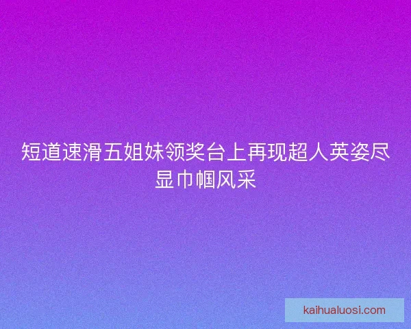 短道速滑五姐妹领奖台上再现超人英姿尽显巾帼风采