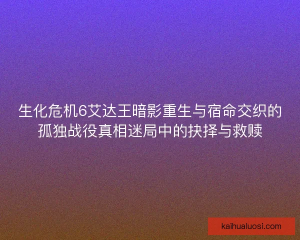 生化危机6艾达王暗影重生与宿命交织的孤独战役真相迷局中的抉择与救赎