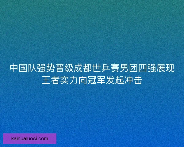 中国队强势晋级成都世乒赛男团四强展现王者实力向冠军发起冲击