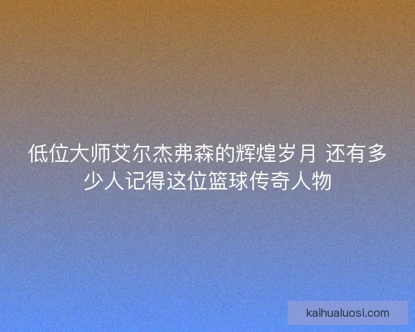 低位大师艾尔杰弗森的辉煌岁月 还有多少人记得这位篮球传奇人物