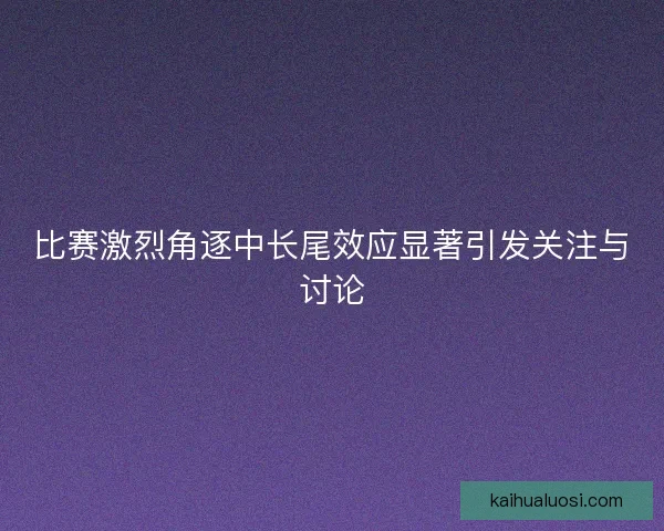 比赛激烈角逐中长尾效应显著引发关注与讨论