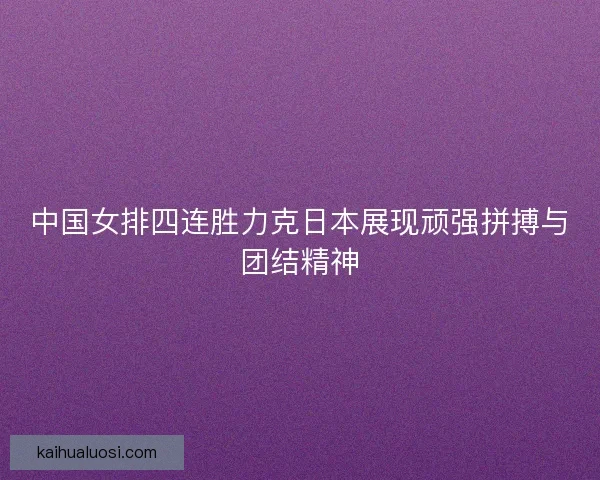 中国女排四连胜力克日本展现顽强拼搏与团结精神