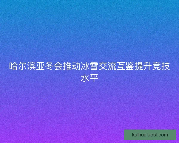 哈尔滨亚冬会推动冰雪交流互鉴提升竞技水平 哈尔滨亚冬会推动冰雪交流互鉴提升竞技水平