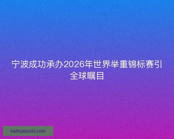 宁波成功承办2026年世界举重锦标赛引全球瞩目 宁波成功承办2026年世界举重锦标赛引全球瞩目