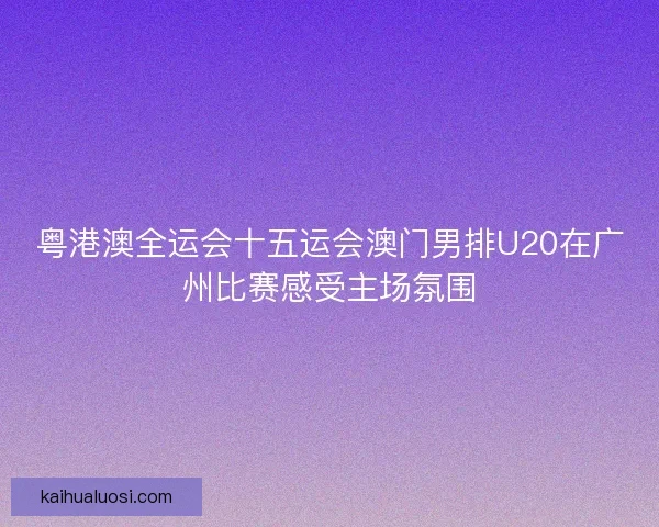 粤港澳全运会十五运会澳门男排U20在广州比赛感受主场氛围