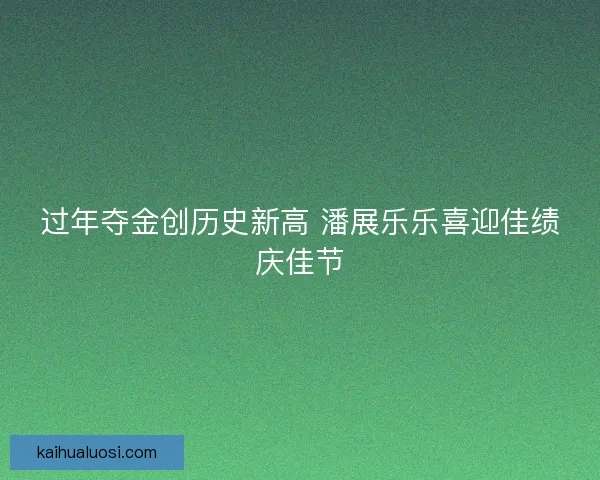 过年夺金创历史新高 潘展乐乐喜迎佳绩庆佳节