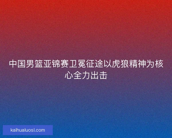 中国男篮亚锦赛卫冕征途以虎狼精神为核心全力出击