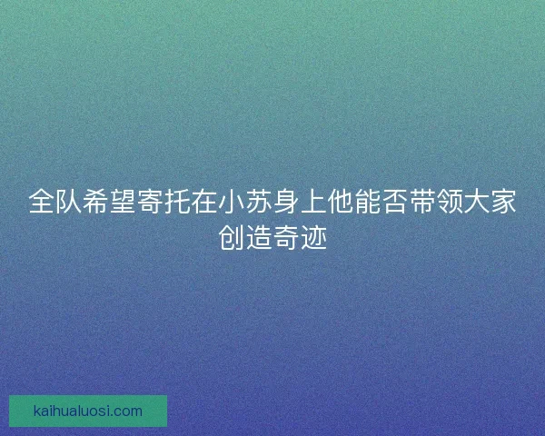 全队希望寄托在小苏身上他能否带领大家创造奇迹 全队希望寄托在小苏身上他能否带领大家创造奇迹