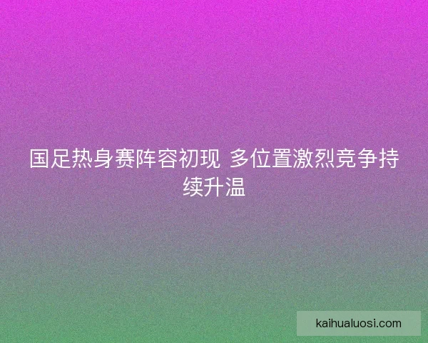 国足热身赛阵容初现 多位置激烈竞争持续升温